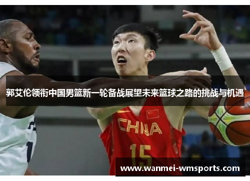 郭艾伦领衔中国男篮新一轮备战展望未来篮球之路的挑战与机遇